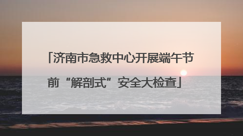 济南市急救中心开展端午节前“解剖式”安全大检查