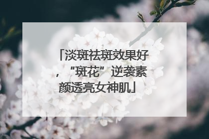 淡斑祛斑效果好，“斑花”逆袭素颜透亮女神肌