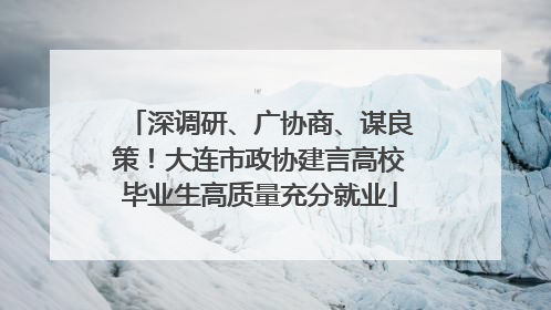 深调研、广协商、谋良策！大连市政协建言高校毕业生高质量充分就业