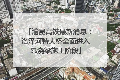 渝昆高铁最新消息：洛泽河特大桥全面进入悬浇梁施工阶段