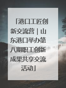 港口工匠创新交流营｜山东港口举办第八期职工创新成果共享交流活动