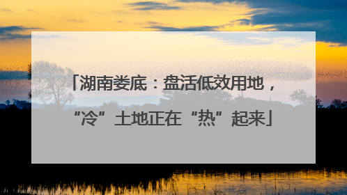 湖南娄底：盘活低效用地，“冷”土地正在“热”起来