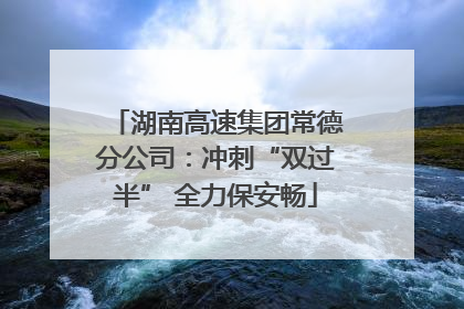湖南高速集团常德分公司：冲刺“双过半” 全力保安畅