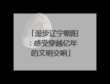 漫步辽宁朝阳：感受穿越亿年的文明交响