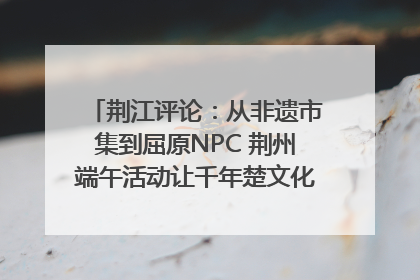 荆江评论：从非遗市集到屈原NPC 荆州端午活动让千年楚文化“破圈”生长