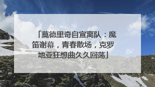 莫德里奇自宣离队：魔笛谢幕，青春散场，克罗地亚狂想曲久久回荡
