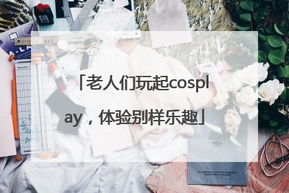 老人们玩起cosplay，体验别样乐趣