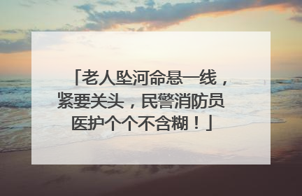 老人坠河命悬一线，紧要关头，民警消防员医护个个不含糊！