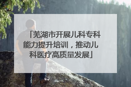 芜湖市开展儿科专科能力提升培训，推动儿科医疗高质量发展