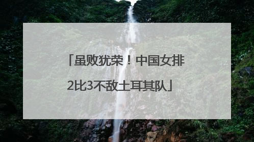 虽败犹荣！中国女排2比3不敌土耳其队