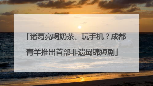 诸葛亮喝奶茶、玩手机？成都青羊推出首部非遗蜀锦短剧