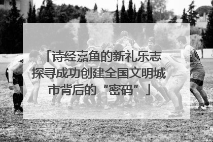 诗经嘉鱼的新礼乐志 探寻成功创建全国文明城市背后的“密码”