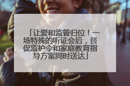 让爱和监管归位！一场特殊的听证会后，督促监护令和家庭教育指导方案同时送达