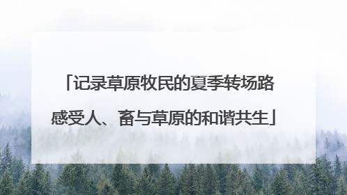 记录草原牧民的夏季转场路 感受人、畜与草原的和谐共生