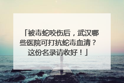 被毒蛇咬伤后，武汉哪些医院可打抗蛇毒血清？这份名录请收好！