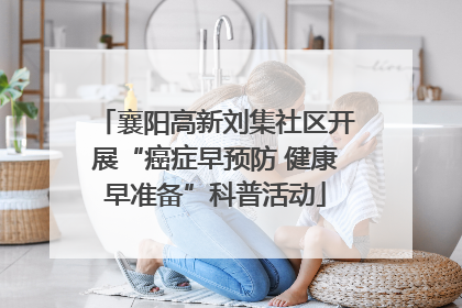 襄阳高新刘集社区开展“癌症早预防 健康早准备”科普活动