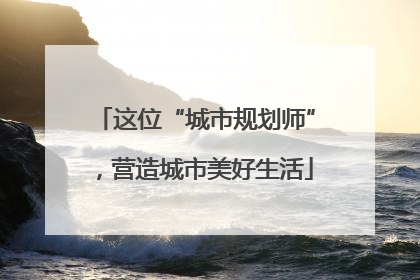 这位“城市规划师”，营造城市美好生活