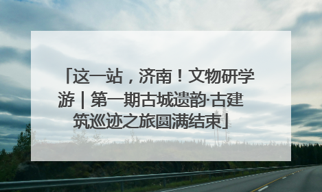 这一站，济南！文物研学游｜第一期古城遗韵·古建筑巡迹之旅圆满结束