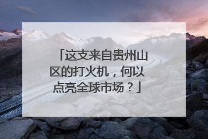 这支来自贵州山区的打火机，何以点亮全球市场？