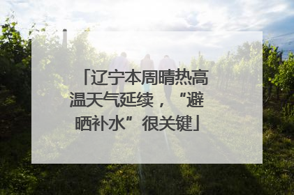 辽宁本周晴热高温天气延续，“避晒补水”很关键
