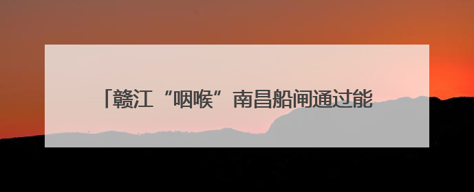 赣江“咽喉”南昌船闸通过能力今年来突破5000万吨