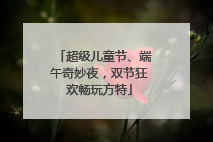 超级儿童节、端午奇妙夜，双节狂欢畅玩方特