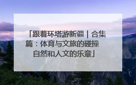 跟着环塔游新疆｜合集篇：体育与文旅的碰撞 自然和人文的乐章