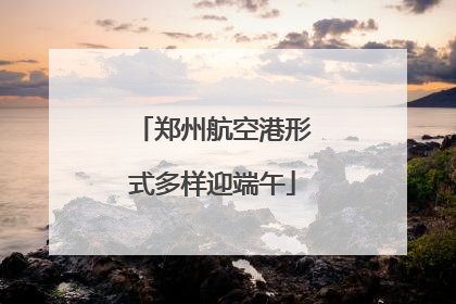 郑州航空港形式多样迎端午