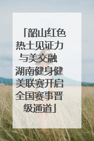 韶山红色热土见证力与美交融 湖南健身健美联赛开启全国赛事晋级通道
