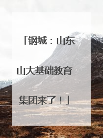 钢城：山东山大基础教育集团来了！