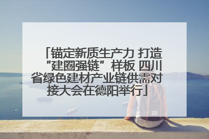 锚定新质生产力 打造“建圈强链”样板 四川省绿色建材产业链供需对接大会在德阳举行