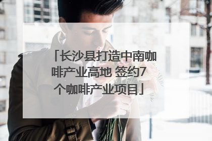 长沙县打造中南咖啡产业高地 签约7个咖啡产业项目