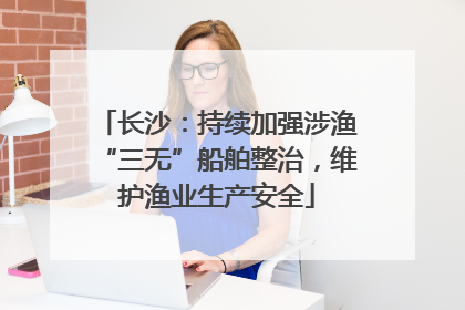 长沙：持续加强涉渔“三无”船舶整治，维护渔业生产安全