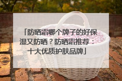 防晒霜哪个牌子的好保湿又防晒？防晒霜推荐：十大优质护肤品牌