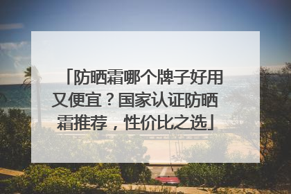 防晒霜哪个牌子好用又便宜？国家认证防晒霜推荐，性价比之选