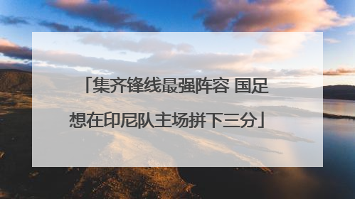 集齐锋线最强阵容 国足想在印尼队主场拼下三分