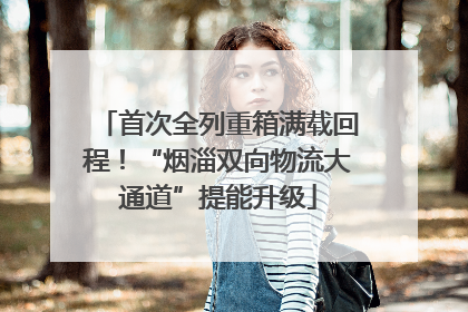 首次全列重箱满载回程！“烟淄双向物流大通道”提能升级