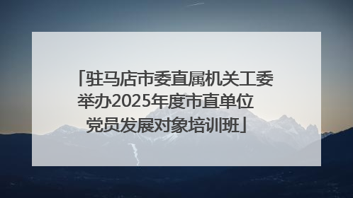 驻马店市委直属机关工委举办2025年度市直单位党员发展对象培训班