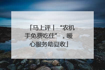 马上评丨“农机手免费吃住”，暖心服务助夏收