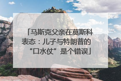 马斯克父亲在莫斯科表态：儿子与特朗普的“口水仗”是个错误