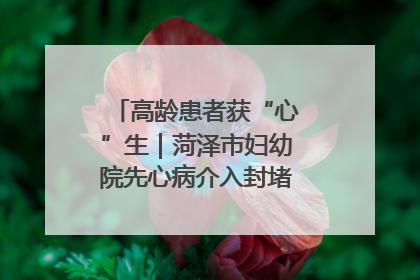 高龄患者获“心”生｜菏泽市妇幼院先心病介入封堵术实现技术突破