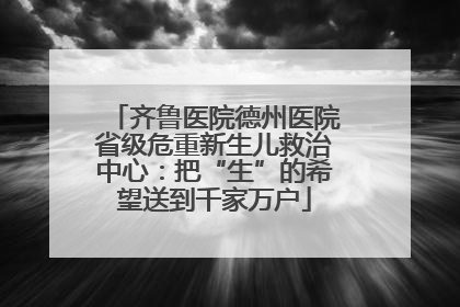 齐鲁医院德州医院省级危重新生儿救治中心：把“生”的希望送到千家万户