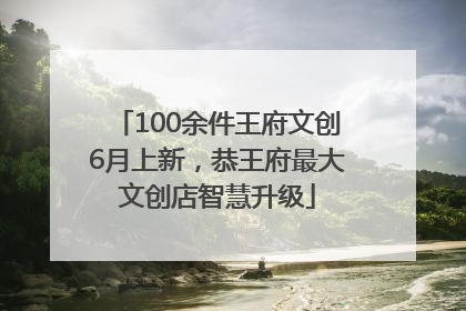 100余件王府文创6月上新，恭王府最大文创店智慧升级