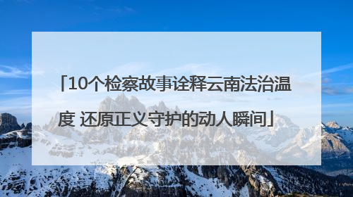 10个检察故事诠释云南法治温度 还原正义守护的动人瞬间