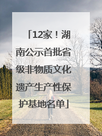 12家！湖南公示首批省级非物质文化遗产生产性保护基地名单