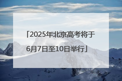 2025年北京高考将于6月7日至10日举行