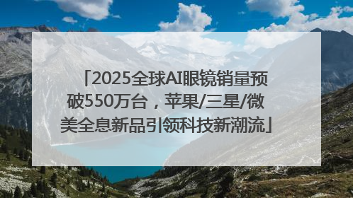 2025全球AI眼镜销量预破550万台，苹果/三星/微美全息新品引领科技新潮流