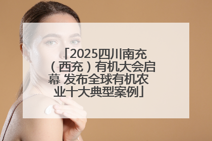 2025四川南充（西充）有机大会启幕 发布全球有机农业十大典型案例