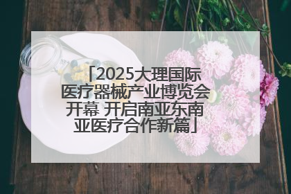 2025大理国际医疗器械产业博览会开幕 开启南亚东南亚医疗合作新篇