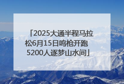 2025大通半程马拉松6月15日鸣枪开跑 5200人逐梦山水间